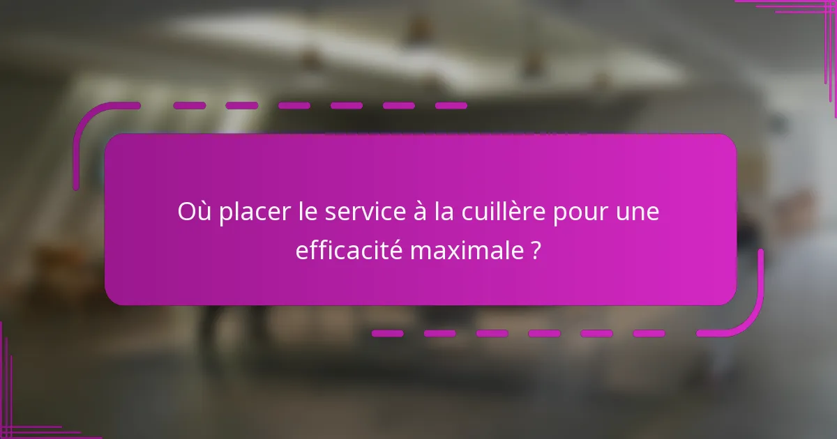 Où placer le service à la cuillère pour une efficacité maximale ?